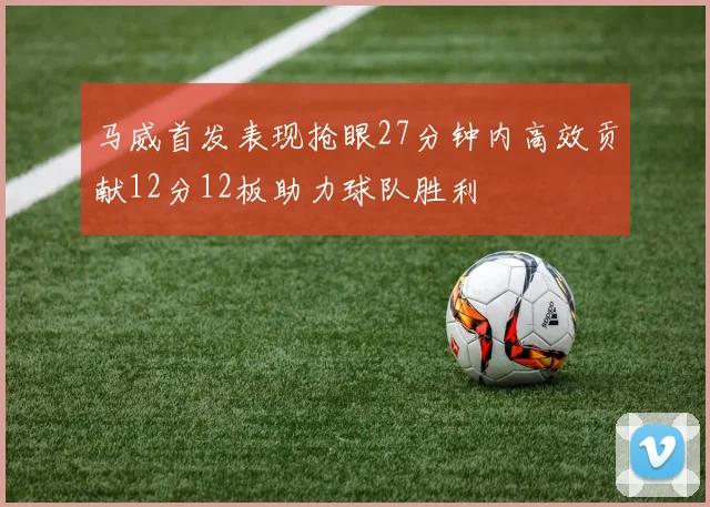 马威首发表现抢眼27分钟内高效贡献12分12板助力球队胜利