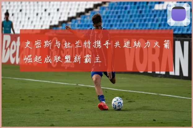 史密斯与杜兰特携手共进助力火箭崛起成联盟新霸主