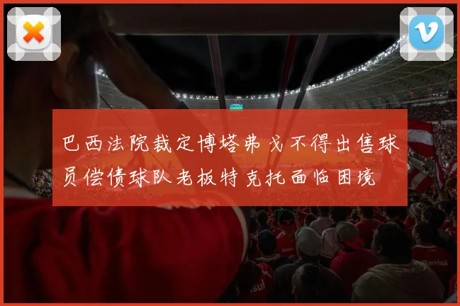 巴西法院裁定博塔弗戈不得出售球员偿债球队老板特克托面临困境