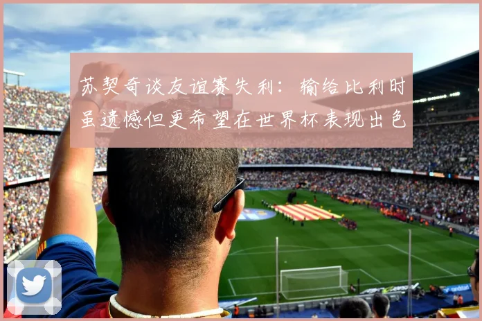 苏契奇谈友谊赛失利：输给比利时虽遗憾但更希望在世界杯表现出色