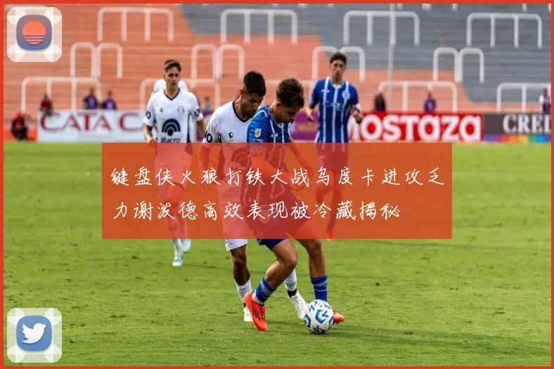 键盘侠火狼打铁大战乌度卡进攻乏力谢泼德高效表现被冷藏揭秘