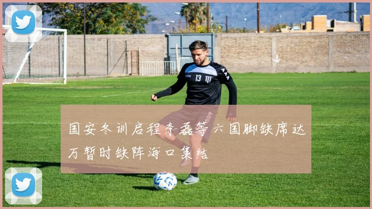 国安冬训启程李磊等六国脚缺席达万暂时缺阵海口集结