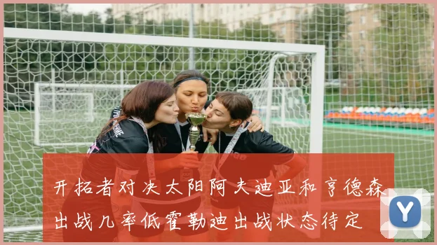 开拓者对决太阳阿夫迪亚和亨德森出战几率低霍勒迪出战状态待定