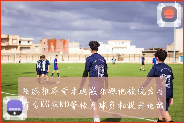 路威推荐奇才选威尔逊他被视为与邓肯KG和KD等传奇球员相提并论的未来之星