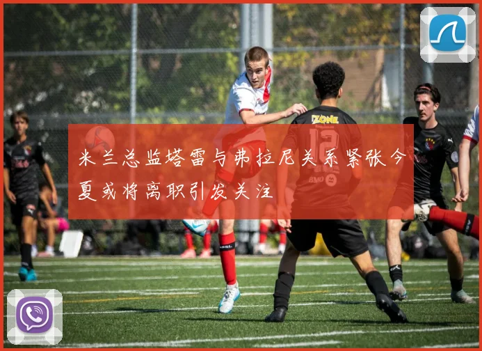 米兰总监塔雷与弗拉尼关系紧张今夏或将离职引发关注
