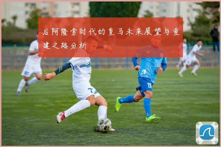 后阿隆索时代的皇马未来展望与重建之路分析