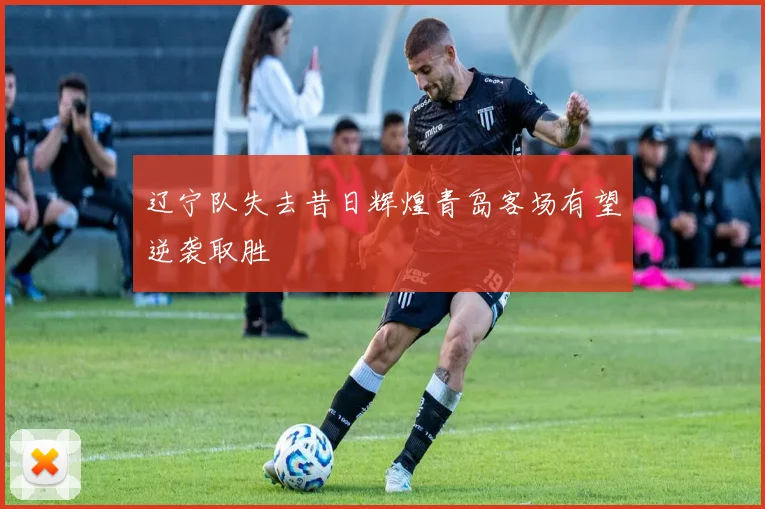 辽宁队失去昔日辉煌青岛客场有望逆袭取胜