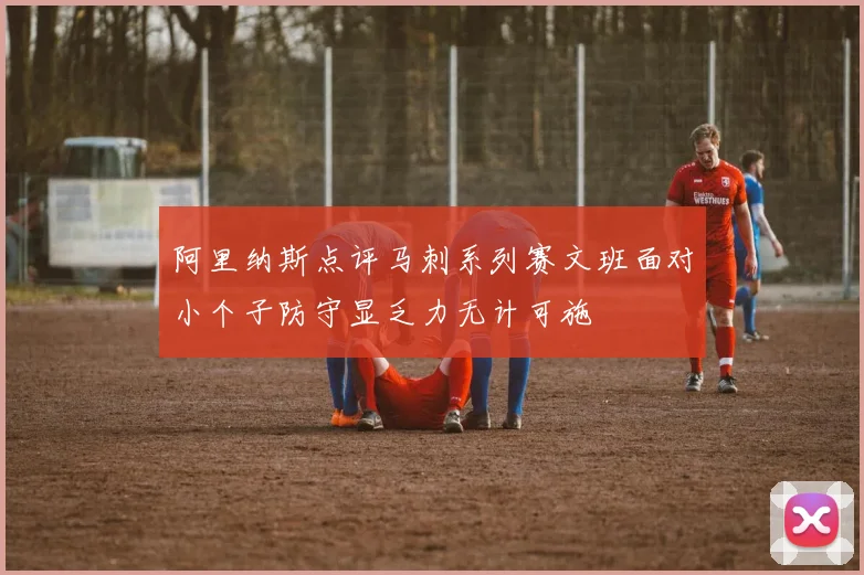 阿里纳斯点评马刺系列赛文班面对小个子防守显乏力无计可施