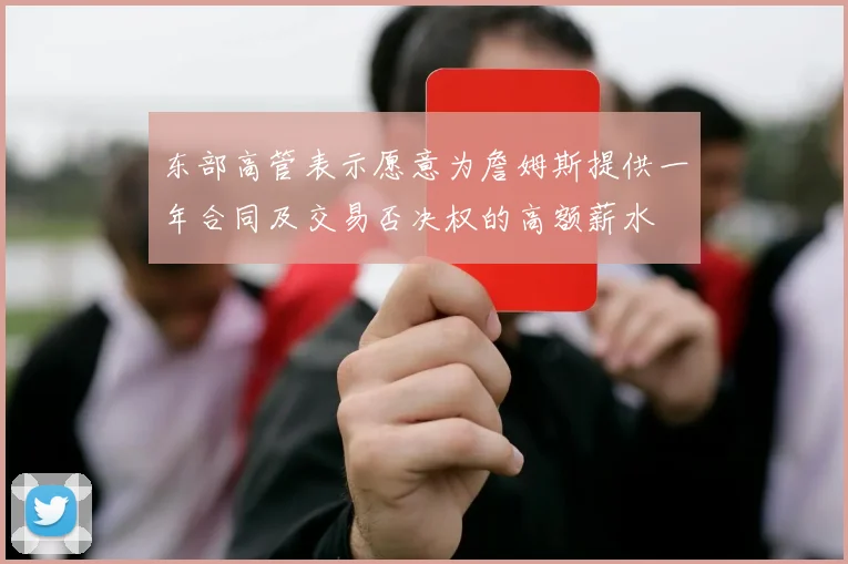 东部高管表示愿意为詹姆斯提供一年合同及交易否决权的高额薪水