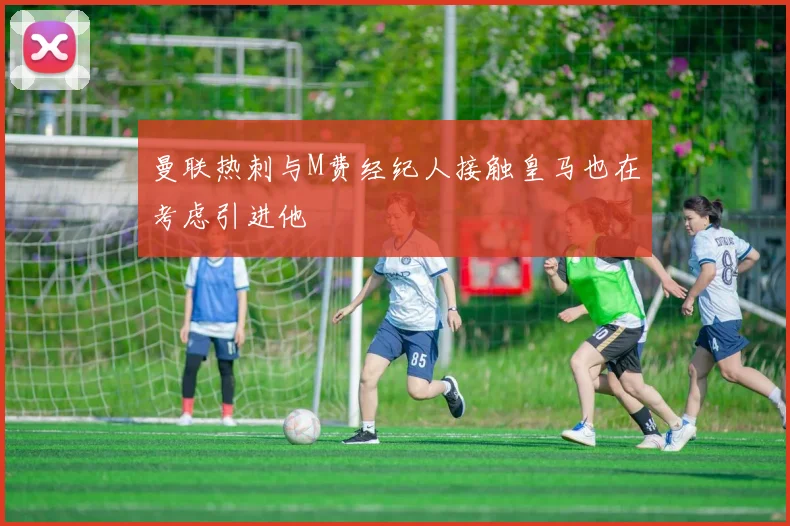 曼联热刺与M费经纪人接触皇马也在考虑引进他